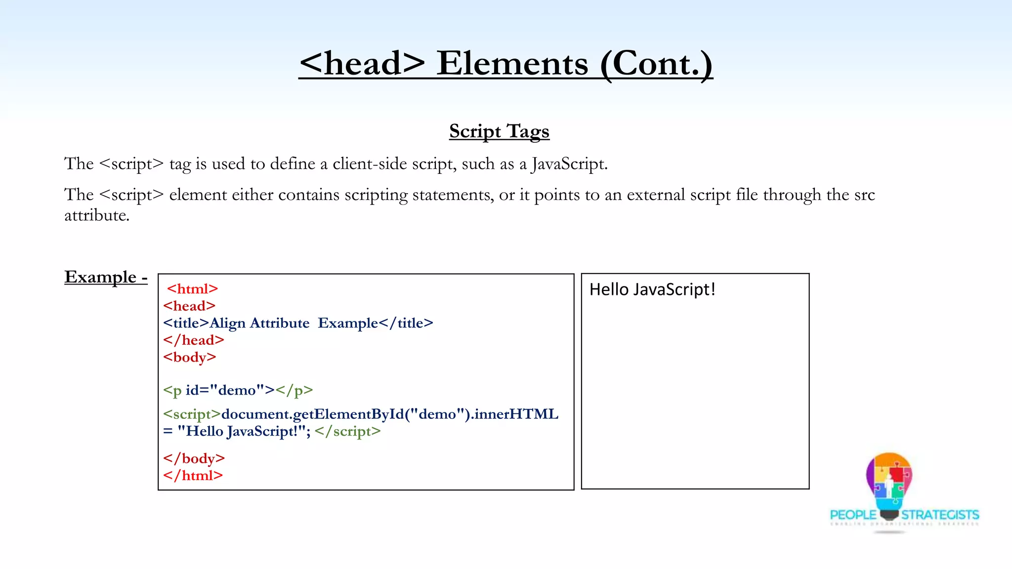 <head> Elements (Cont.)
Script Tags
The <script> tag is used to define a client-side script, such as a JavaScript.
The <script> element either contains scripting statements, or it points to an external script file through the src
attribute.
Example -
<html>
<head>
<title>Align Attribute Example</title>
</head>
<body>
<p id="demo"></p>
<script>document.getElementById("demo").innerHTML
= "Hello JavaScript!"; </script>
</body>
</html>
Hello JavaScript!
 