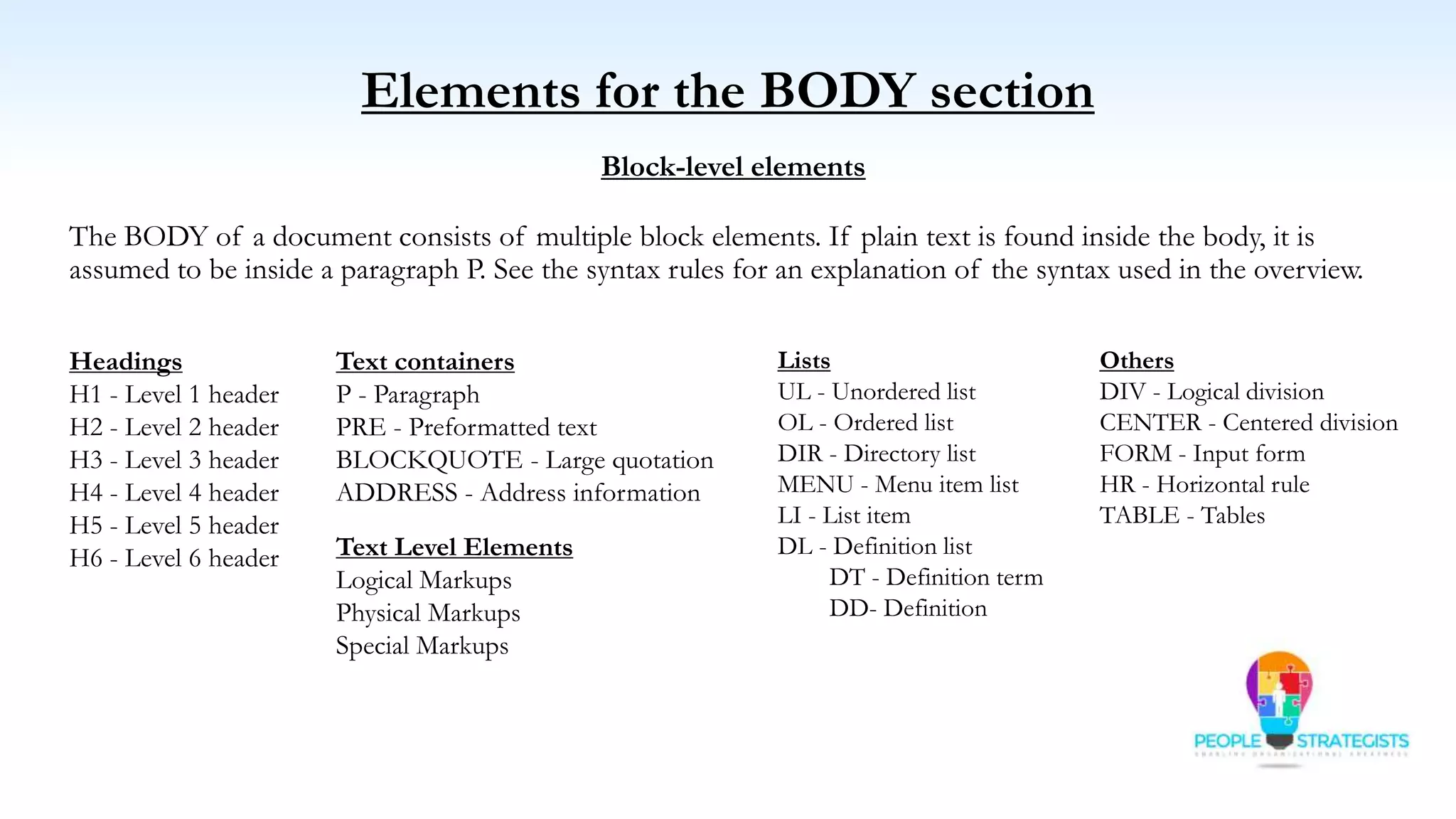 Elements for the BODY section
Block-level elements
The BODY of a document consists of multiple block elements. If plain text is found inside the body, it is
assumed to be inside a paragraph P. See the syntax rules for an explanation of the syntax used in the overview.
Headings
H1 - Level 1 header
H2 - Level 2 header
H3 - Level 3 header
H4 - Level 4 header
H5 - Level 5 header
H6 - Level 6 header
Lists
UL - Unordered list
OL - Ordered list
DIR - Directory list
MENU - Menu item list
LI - List item
DL - Definition list
DT - Definition term
DD- Definition
Others
DIV - Logical division
CENTER - Centered division
FORM - Input form
HR - Horizontal rule
TABLE - Tables
Text containers
P - Paragraph
PRE - Preformatted text
BLOCKQUOTE - Large quotation
ADDRESS - Address information
Text Level Elements
Logical Markups
Physical Markups
Special Markups
 