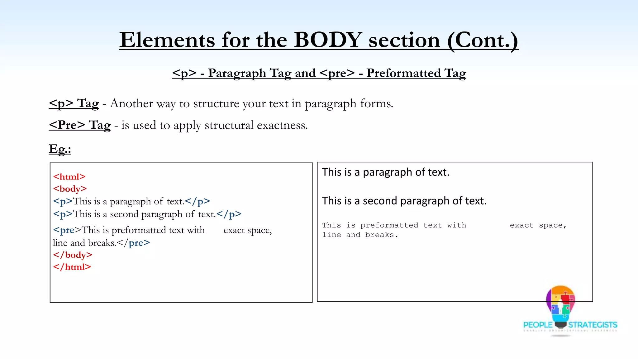 Elements for the BODY section (Cont.)
<p> - Paragraph Tag and <pre> - Preformatted Tag
<p> Tag - Another way to structure your text in paragraph forms.
<Pre> Tag - is used to apply structural exactness.
Eg.:
<html>
<body>
<p>This is a paragraph of text.</p>
<p>This is a second paragraph of text.</p>
<pre>This is preformatted text with exact space,
line and breaks.</pre>
</body>
</html>
This is a paragraph of text.
This is a second paragraph of text.
This is preformatted text with exact space,
line and breaks.
 