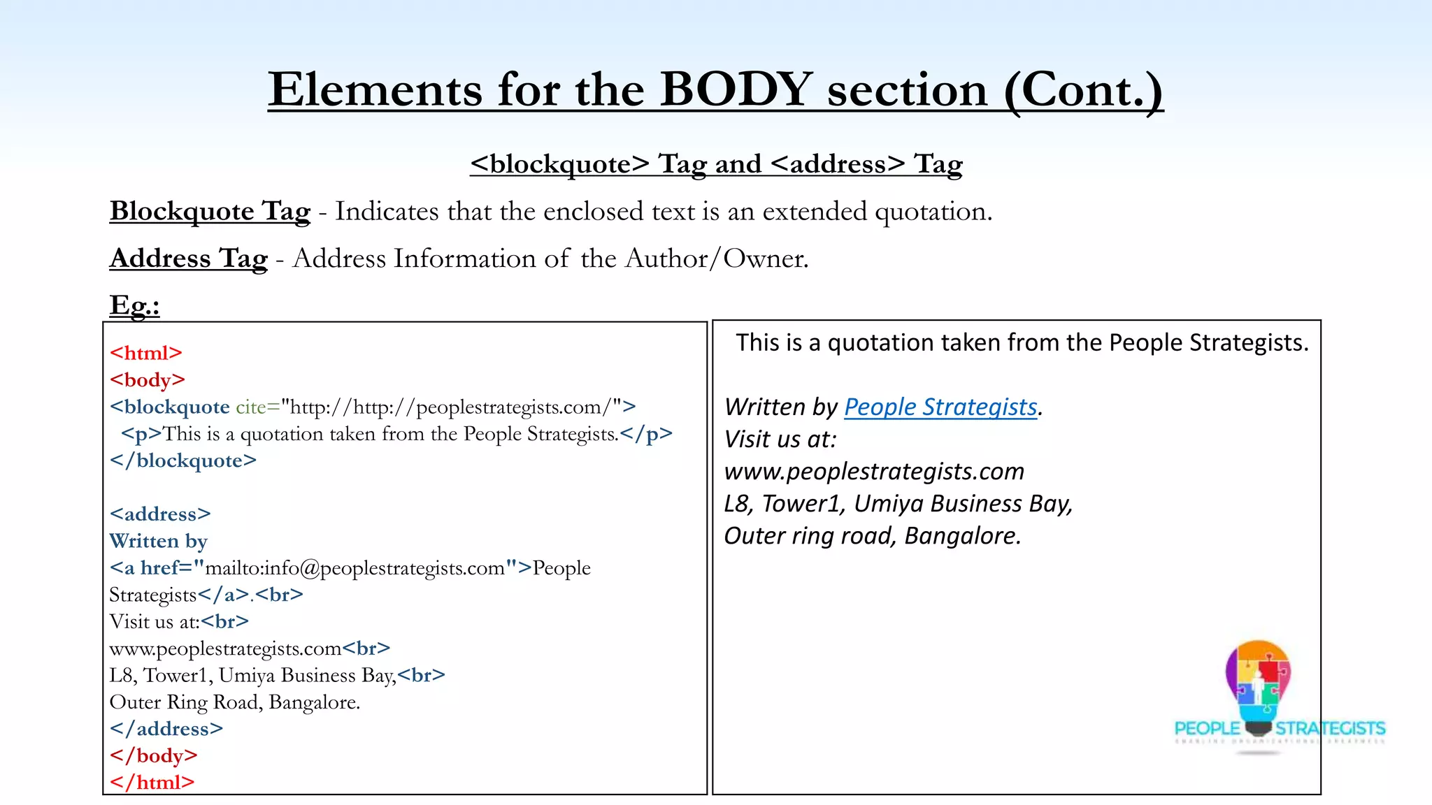 Elements for the BODY section (Cont.)
<blockquote> Tag and <address> Tag
Blockquote Tag - Indicates that the enclosed text is an extended quotation.
Address Tag - Address Information of the Author/Owner.
Eg.:
<html>
<body>
<blockquote cite="http://http://peoplestrategists.com/">
<p>This is a quotation taken from the People Strategists.</p>
</blockquote>
<address>
Written by
<a href="mailto:info@peoplestrategists.com">People
Strategists</a>.<br>
Visit us at:<br>
www.peoplestrategists.com<br>
L8, Tower1, Umiya Business Bay,<br>
Outer Ring Road, Bangalore.
</address>
</body>
</html>
This is a quotation taken from the People Strategists.
Written by People Strategists.
Visit us at:
www.peoplestrategists.com
L8, Tower1, Umiya Business Bay,
Outer ring road, Bangalore.
 