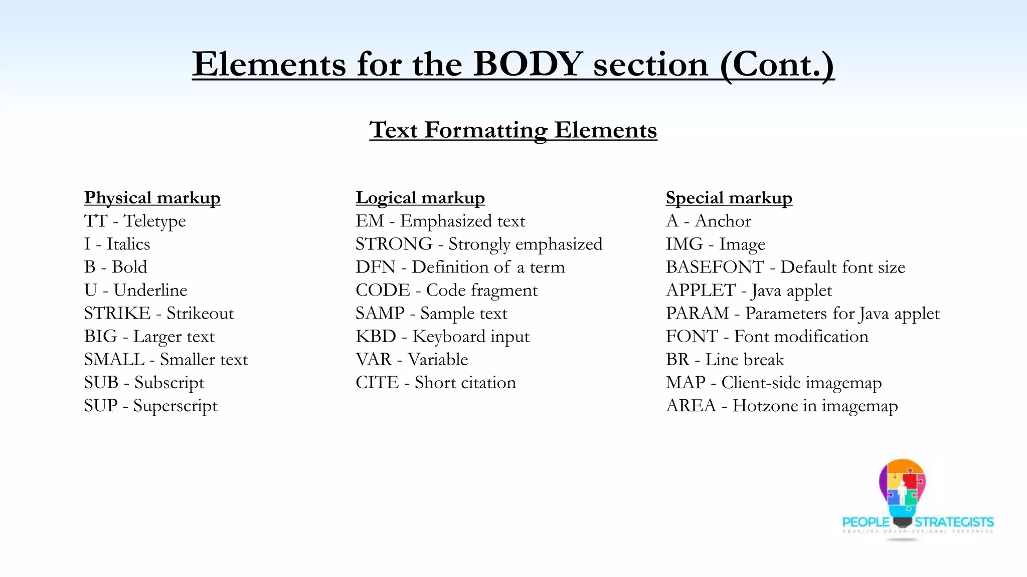 Elements for the BODY section (Cont.)
Text Formatting Elements
Logical markup
EM - Emphasized text
STRONG - Strongly emphasized
DFN - Definition of a term
CODE - Code fragment
SAMP - Sample text
KBD - Keyboard input
VAR - Variable
CITE - Short citation
Physical markup
TT - Teletype
I - Italics
B - Bold
U - Underline
STRIKE - Strikeout
BIG - Larger text
SMALL - Smaller text
SUB - Subscript
SUP - Superscript
Special markup
A - Anchor
IMG - Image
BASEFONT - Default font size
APPLET - Java applet
PARAM - Parameters for Java applet
FONT - Font modification
BR - Line break
MAP - Client-side imagemap
AREA - Hotzone in imagemap
 