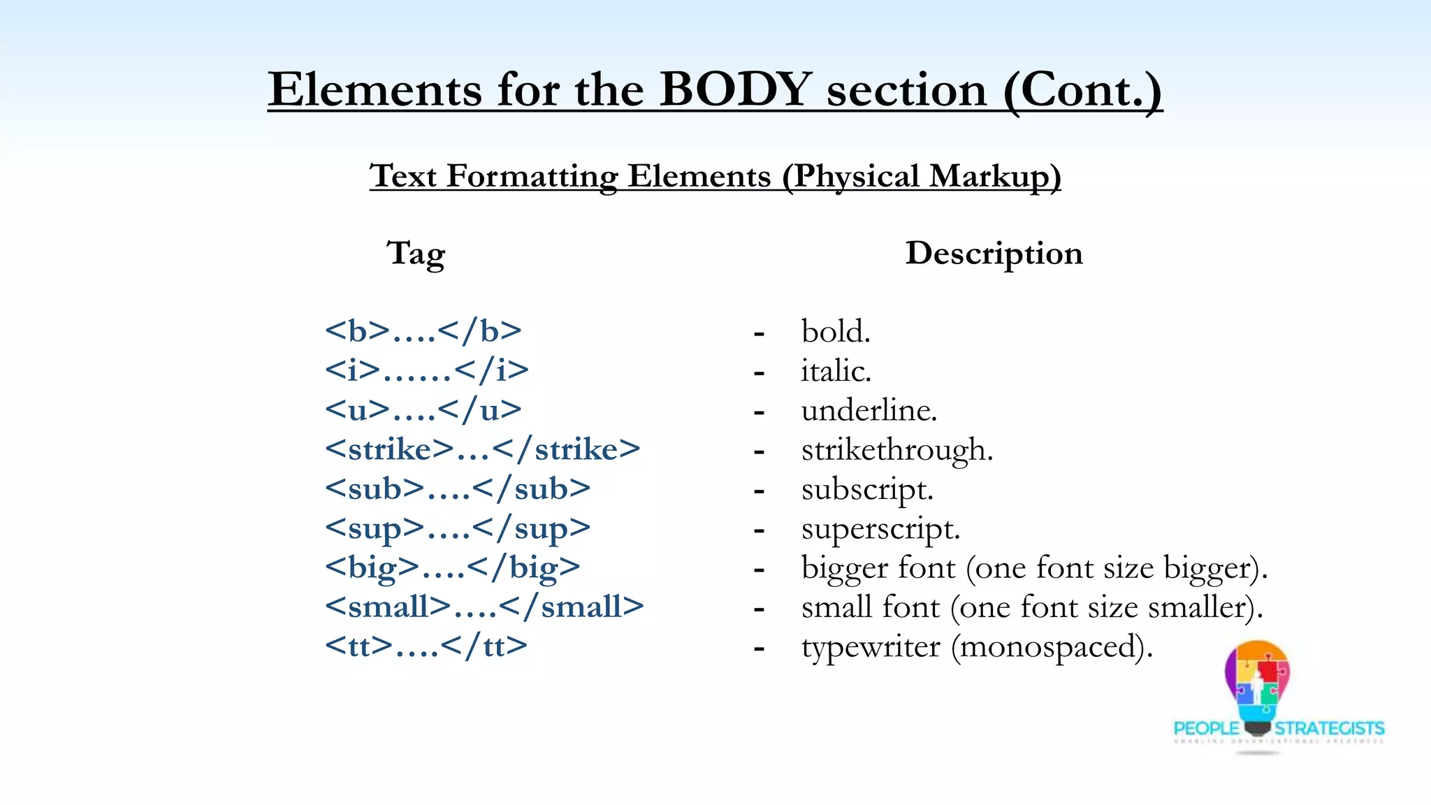 Elements for the BODY section (Cont.)
Text Formatting Elements (Physical Markup)
Tag Description
<b>….</b> - bold.
<i>……</i> - italic.
<u>….</u> - underline.
<strike>…</strike> - strikethrough.
<sub>….</sub> - subscript.
<sup>….</sup> - superscript.
<big>….</big> - bigger font (one font size bigger).
<small>….</small> - small font (one font size smaller).
<tt>….</tt> - typewriter (monospaced).
 