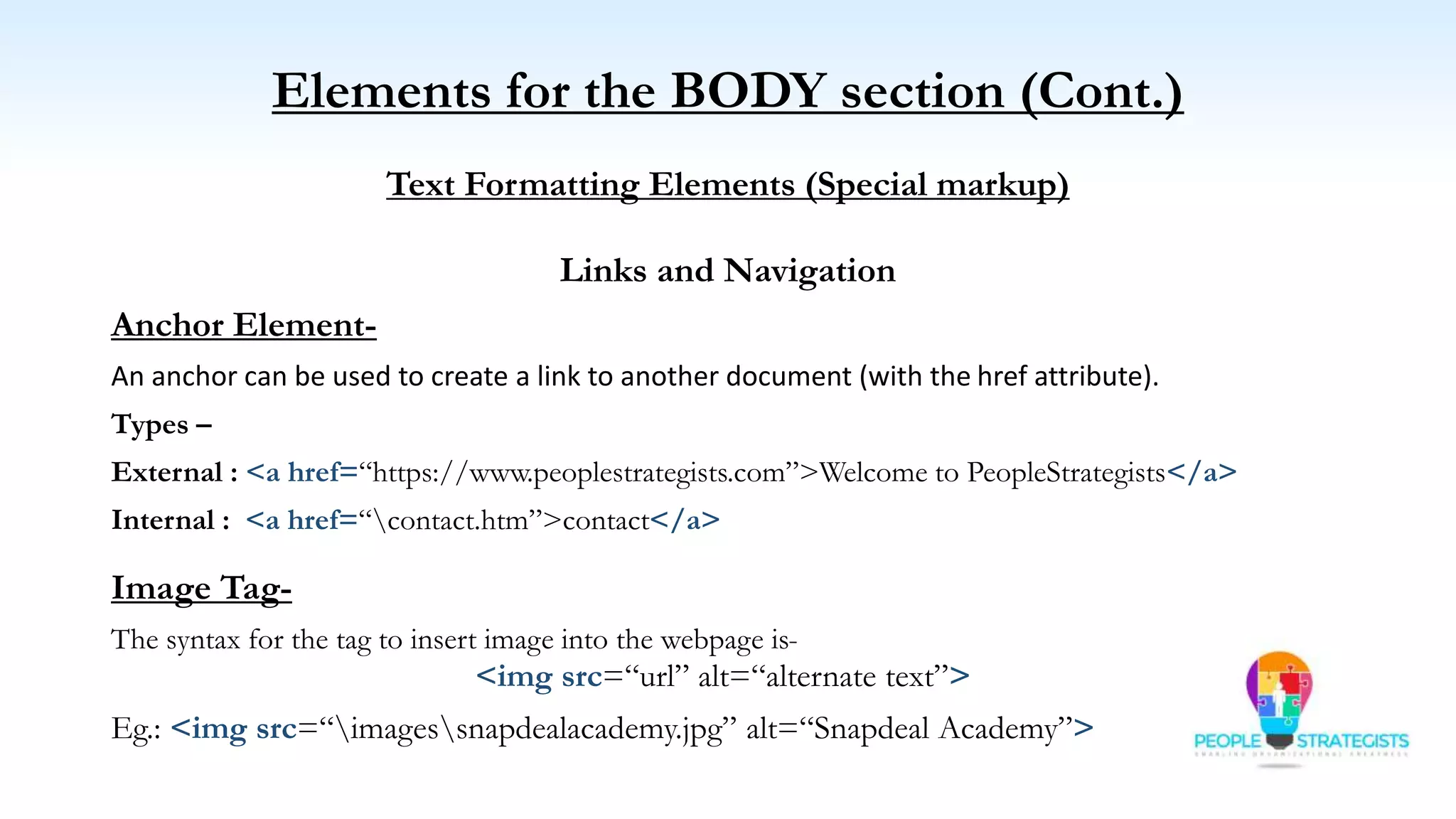Elements for the BODY section (Cont.)
Text Formatting Elements (Special markup)
Links and Navigation
Anchor Element-
An anchor can be used to create a link to another document (with the href attribute).
Types –
External : <a href=“https://www.peoplestrategists.com”>Welcome to PeopleStrategists</a>
Internal : <a href=“contact.htm”>contact</a>
Image Tag-
The syntax for the tag to insert image into the webpage is-
<img src=“url” alt=“alternate text”>
Eg.: <img src=“imagessnapdealacademy.jpg” alt=“Snapdeal Academy”>
 