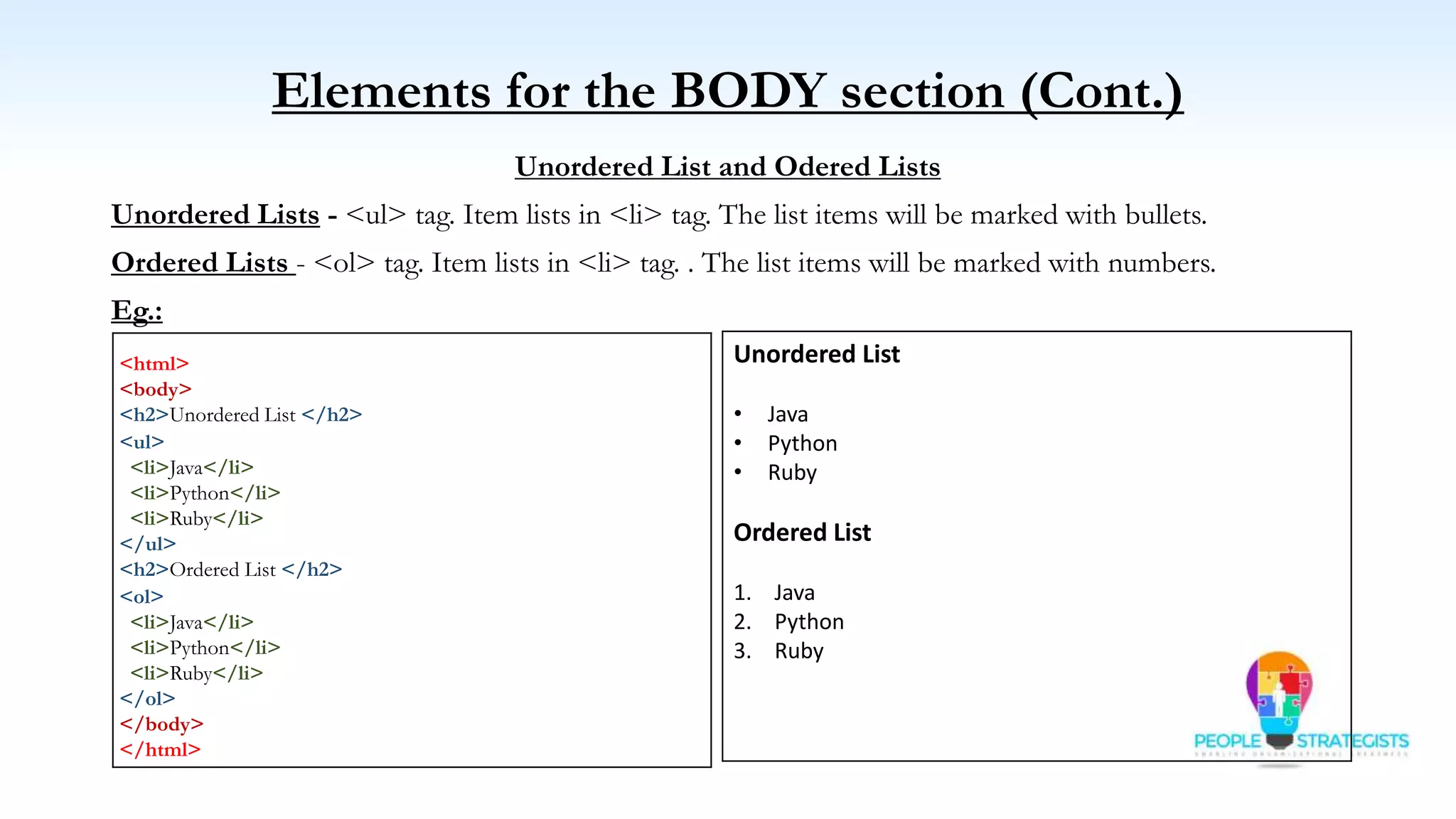 Elements for the BODY section (Cont.)
Unordered List and Odered Lists
Unordered Lists - <ul> tag. Item lists in <li> tag. The list items will be marked with bullets.
Ordered Lists - <ol> tag. Item lists in <li> tag. . The list items will be marked with numbers.
Eg.:
<html>
<body>
<h2>Unordered List </h2>
<ul>
<li>Java</li>
<li>Python</li>
<li>Ruby</li>
</ul>
<h2>Ordered List </h2>
<ol>
<li>Java</li>
<li>Python</li>
<li>Ruby</li>
</ol>
</body>
</html>
Unordered List
• Java
• Python
• Ruby
Ordered List
1. Java
2. Python
3. Ruby
 
