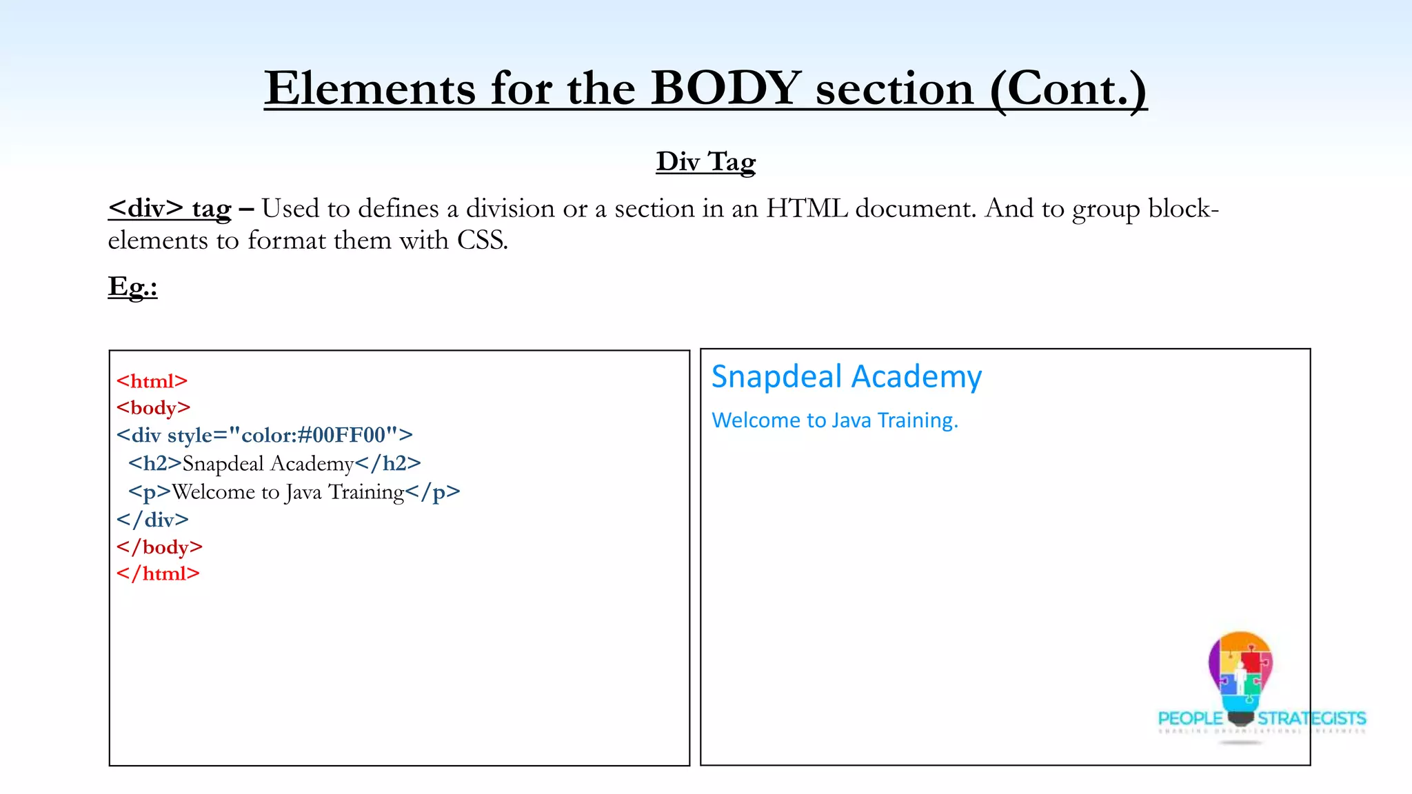 Elements for the BODY section (Cont.)
Div Tag
<div> tag – Used to defines a division or a section in an HTML document. And to group block-
elements to format them with CSS.
Eg.:
<html>
<body>
<div style="color:#00FF00">
<h2>Snapdeal Academy</h2>
<p>Welcome to Java Training</p>
</div>
</body>
</html>
Snapdeal Academy
Welcome to Java Training.
 