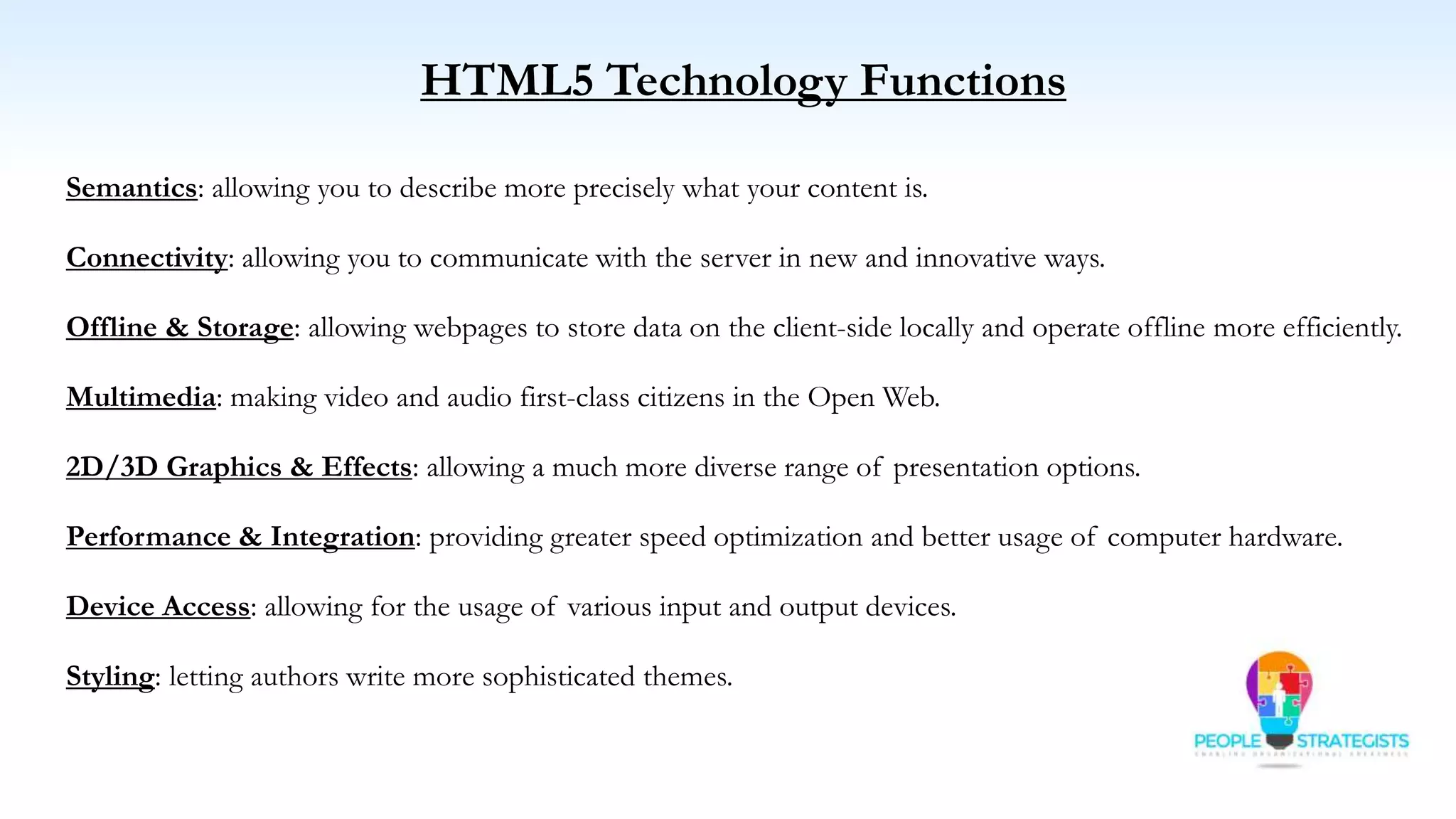 HTML5 Technology Functions
Semantics: allowing you to describe more precisely what your content is.
Connectivity: allowing you to communicate with the server in new and innovative ways.
Offline & Storage: allowing webpages to store data on the client-side locally and operate offline more efficiently.
Multimedia: making video and audio first-class citizens in the Open Web.
2D/3D Graphics & Effects: allowing a much more diverse range of presentation options.
Performance & Integration: providing greater speed optimization and better usage of computer hardware.
Device Access: allowing for the usage of various input and output devices.
Styling: letting authors write more sophisticated themes.
 