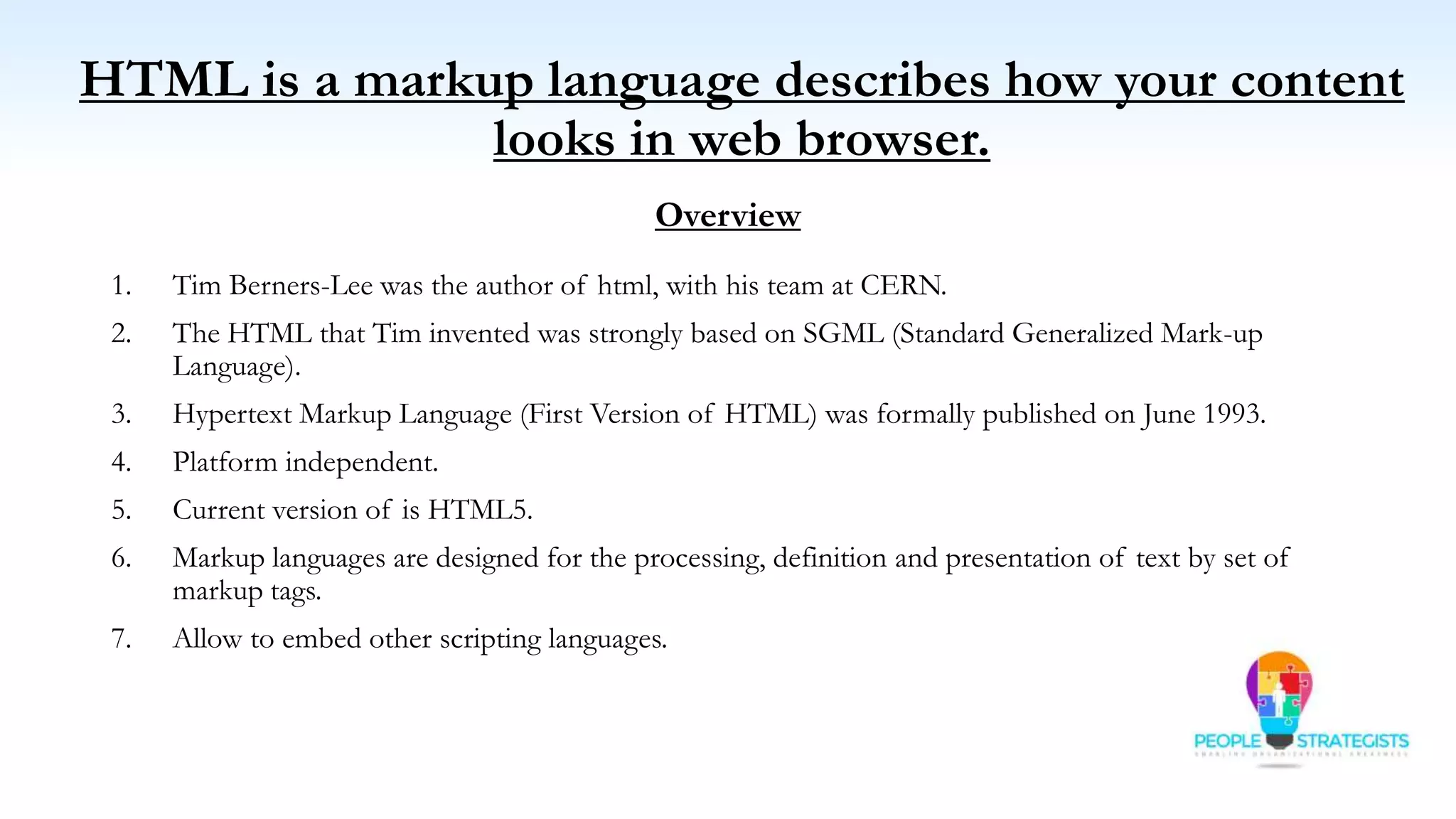 HTML is a markup language describes how your content
looks in web browser.
Overview
1. Tim Berners-Lee was the author of html, with his team at CERN.
2. The HTML that Tim invented was strongly based on SGML (Standard Generalized Mark-up
Language).
3. Hypertext Markup Language (First Version of HTML) was formally published on June 1993.
4. Platform independent.
5. Current version of is HTML5.
6. Markup languages are designed for the processing, definition and presentation of text by set of
markup tags.
7. Allow to embed other scripting languages.
 