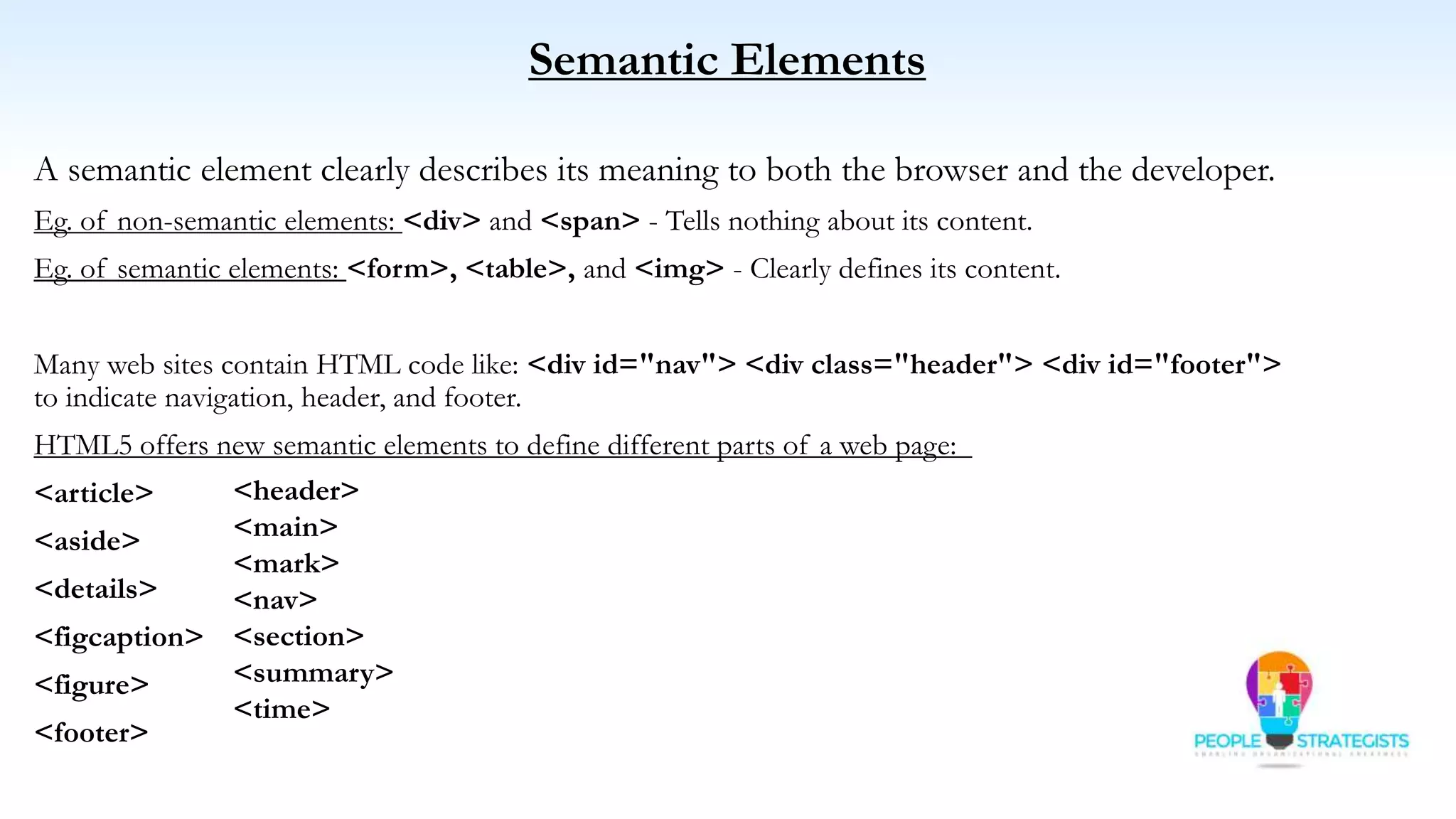 Semantic Elements
A semantic element clearly describes its meaning to both the browser and the developer.
Eg. of non-semantic elements: <div> and <span> - Tells nothing about its content.
Eg. of semantic elements: <form>, <table>, and <img> - Clearly defines its content.
Many web sites contain HTML code like: <div id="nav"> <div class="header"> <div id="footer">
to indicate navigation, header, and footer.
HTML5 offers new semantic elements to define different parts of a web page:
<article>
<aside>
<details>
<figcaption>
<figure>
<footer>
<header>
<main>
<mark>
<nav>
<section>
<summary>
<time>
 