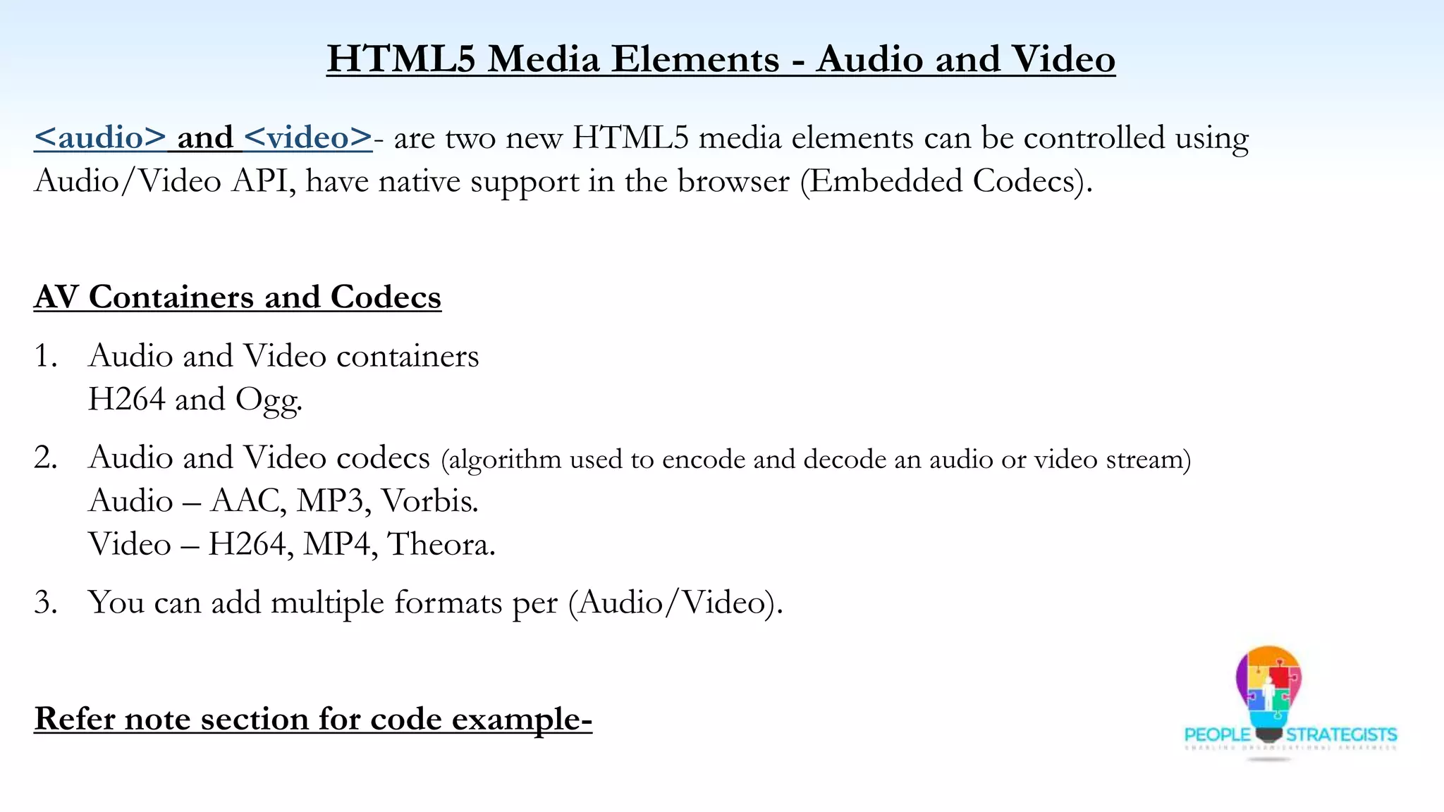 HTML5 Media Elements - Audio and Video
<audio> and <video>- are two new HTML5 media elements can be controlled using
Audio/Video API, have native support in the browser (Embedded Codecs).
AV Containers and Codecs
1. Audio and Video containers
H264 and Ogg.
2. Audio and Video codecs (algorithm used to encode and decode an audio or video stream)
Audio – AAC, MP3, Vorbis.
Video – H264, MP4, Theora.
3. You can add multiple formats per (Audio/Video).
Refer note section for code example-
 