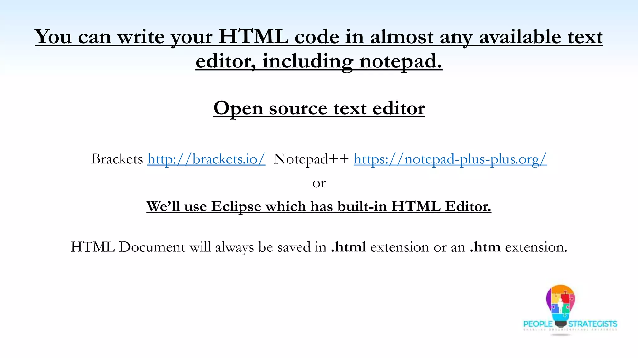 You can write your HTML code in almost any available text
editor, including notepad.
Open source text editor
Brackets http://brackets.io/ Notepad++ https://notepad-plus-plus.org/
or
We’ll use Eclipse which has built-in HTML Editor.
HTML Document will always be saved in .html extension or an .htm extension.
 