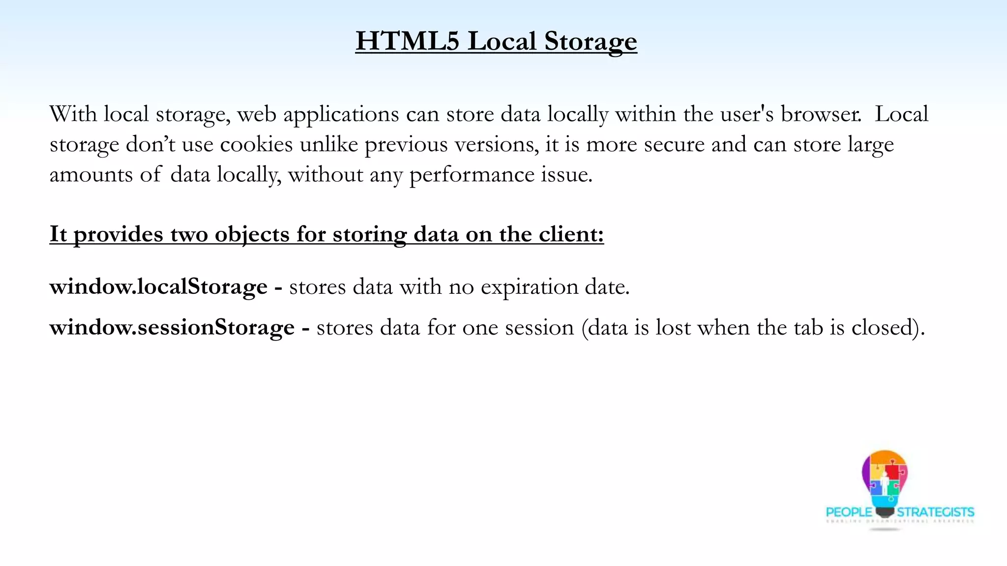 HTML5 Local Storage
With local storage, web applications can store data locally within the user's browser. Local
storage don’t use cookies unlike previous versions, it is more secure and can store large
amounts of data locally, without any performance issue.
It provides two objects for storing data on the client:
window.localStorage - stores data with no expiration date.
window.sessionStorage - stores data for one session (data is lost when the tab is closed).
 