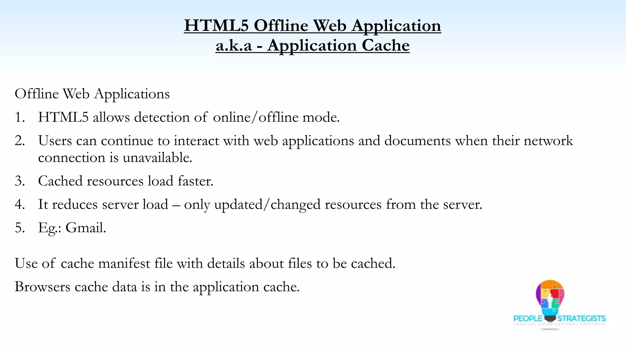 HTML5 Offline Web Application
a.k.a - Application Cache
Offline Web Applications
1. HTML5 allows detection of online/offline mode.
2. Users can continue to interact with web applications and documents when their network
connection is unavailable.
3. Cached resources load faster.
4. It reduces server load – only updated/changed resources from the server.
5. Eg.: Gmail.
Use of cache manifest file with details about files to be cached.
Browsers cache data is in the application cache.
 