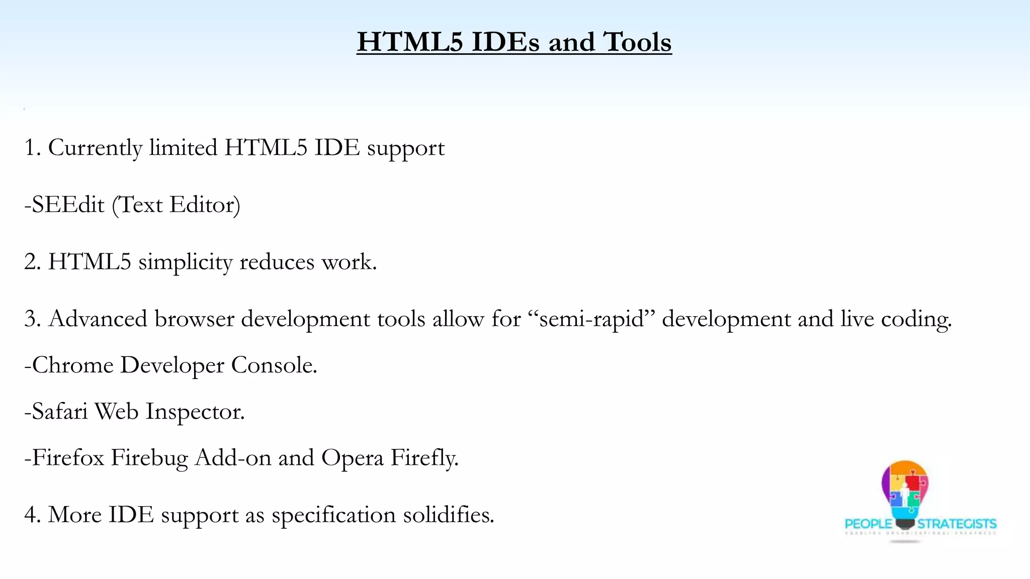 HTML5 IDEs and Tools
C
1. Currently limited HTML5 IDE support
-SEEdit (Text Editor)
2. HTML5 simplicity reduces work.
3. Advanced browser development tools allow for “semi-rapid” development and live coding.
-Chrome Developer Console.
-Safari Web Inspector.
-Firefox Firebug Add-on and Opera Firefly.
4. More IDE support as specification solidifies.
 