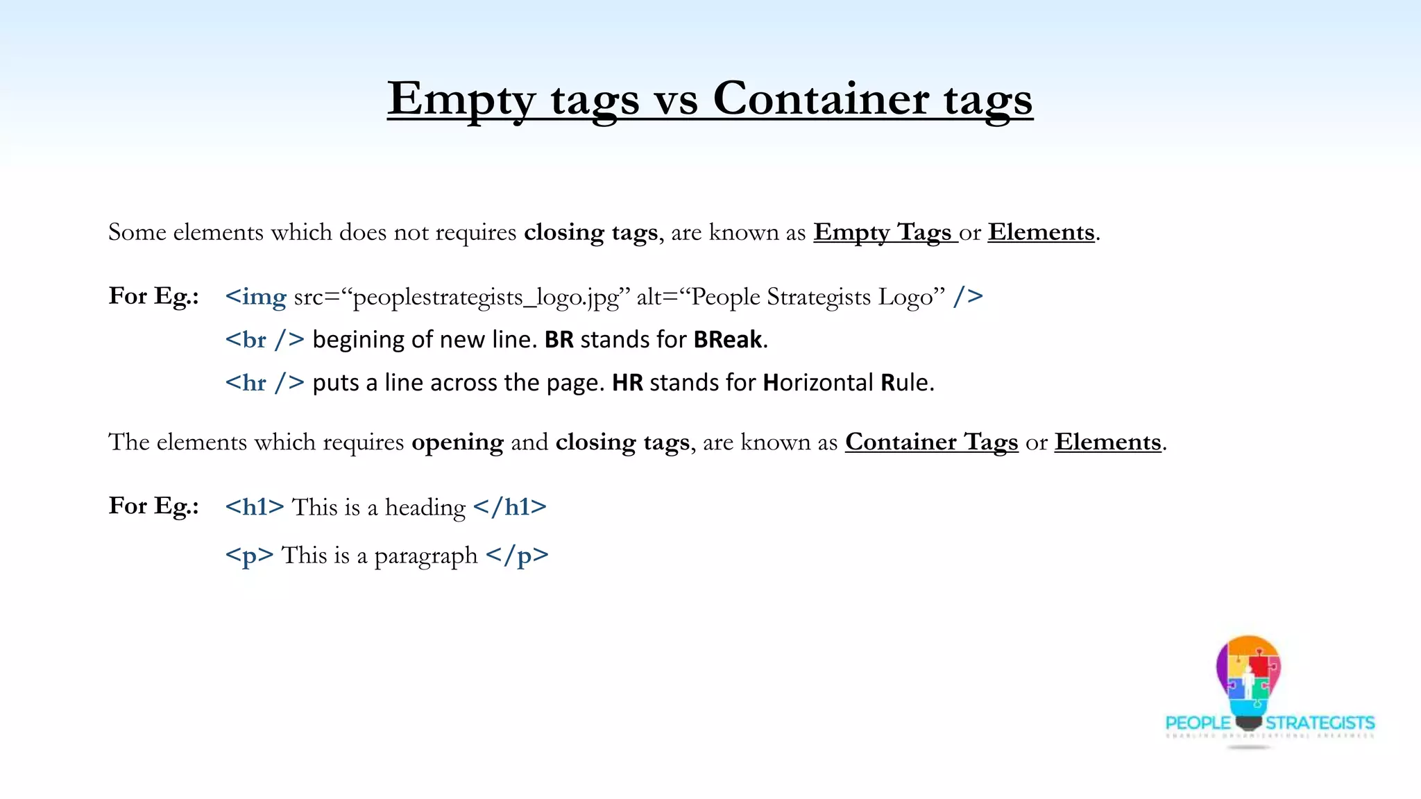 Empty tags vs Container tags
The elements which requires opening and closing tags, are known as Container Tags or Elements.
For Eg.:
Some elements which does not requires closing tags, are known as Empty Tags or Elements.
For Eg.:
<br /> begining of new line. BR stands for BReak.
<h1> This is a heading </h1>
<p> This is a paragraph </p>
<img src=“peoplestrategists_logo.jpg” alt=“People Strategists Logo” />
<hr /> puts a line across the page. HR stands for Horizontal Rule.
 