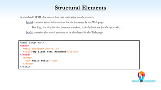 Structural Elements
A standard HTML document has two main structural elements
head contains setup information for the browser & the Web page
For E.g., the title for the browser window, style definitions, JavaScript code, …
body contains the actual content to be displayed in the Web page
<html lang=“en”>
<head>
<meta charset=“UTF-8” />
<title>My first HTML document</title>
</head>
<body>
<p> Hello world! </p>
</body>
</html>
 