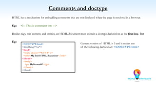 Comments and doctype
HTML has a mechanism for embedding comments that are not displayed when the page is rendered in a browser.
Eg.: <!-- This is comment text -->
Besides tags, text content, and entities, an HTML document must contain a doctype declaration as the first line. For
Eg.:
<!DOCTYPE html>
<html lang=“en”>
<head>
<meta charset=“UTF-8” />
<title>My first HTML document</title>
</head>
<body>
<p> Hello world! </p>
</body>
</html>
Current version of HTML is 5 and it makes use
of the following declaration: <!DOCTYPE html>
 