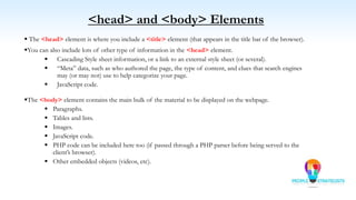  The <head> element is where you include a <title> element (that appears in the title bar of the browser).
You can also include lots of other type of information in the <head> element.
 Cascading Style sheet information, or a link to an external style sheet (or several).
 “Meta” data, such as who authored the page, the type of content, and clues that search engines
may (or may not) use to help categorize your page.
 JavaScript code.
The <body> element contains the main bulk of the material to be displayed on the webpage.
 Paragraphs.
 Tables and lists.
 Images.
 JavaScript code.
 PHP code can be included here too (if passed through a PHP parser before being served to the
client’s browser).
 Other embedded objects (videos, etc).
<head> and <body> Elements
 