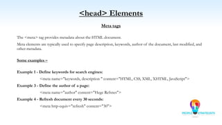 <head> Elements
Meta tags
The <meta> tag provides metadata about the HTML document.
Meta elements are typically used to specify page description, keywords, author of the document, last modified, and
other metadata.
Some examples –
Example 1 - Define keywords for search engines:
<meta name="keywords, description " content="HTML, CSS, XML, XHTML, JavaScript">
Example 3 - Define the author of a page:
<meta name="author" content="Hege Refsnes">
Example 4 - Refresh document every 30 seconds:
<meta http-equiv="refresh" content="30">
 