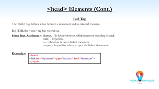 <head> Elements (Cont.)
Link Tag
The <link> tag defines a link between a document and an external resource.
In HTML the <link> tag has no end tag.
Some Imp. Attributes – charset, - To know browser, which character encoding is used.
href, - hyperlink.
rel, - Relation between linked document.
target. – It specifies where to open the linked document.
Example –
<head>
<link rel="stylesheet" type="text/css" href="theme.css">
</head>
 