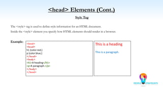 <head> Elements (Cont.)
Style Tag
The <style> tag is used to define style information for an HTML document.
Inside the <style> element you specify how HTML elements should render in a browser.
Example-
<html>
<head>
h1 {color:red;}
p {color:blue;}
</head>
<body>
<h1>A heading</h1>
<p>A paragraph.</p>
</body>
</html>
This is a heading
This is a paragraph.
 