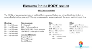 Elements for the BODY section
Block-level elements
The BODY of a document consists of multiple block elements. If plain text is found inside the body, it is
assumed to be inside a paragraph P. See the syntax rules for an explanation of the syntax used in the overview.
Headings
H1 - Level 1 header
H2 - Level 2 header
H3 - Level 3 header
H4 - Level 4 header
H5 - Level 5 header
H6 - Level 6 header
Lists
UL - Unordered list
OL - Ordered list
DIR - Directory list
MENU - Menu item list
LI - List item
DL - Definition list
DT - Definition term
DD- Definition
Others
DIV - Logical division
CENTER - Centered division
FORM - Input form
HR - Horizontal rule
TABLE - Tables
Text containers
P - Paragraph
PRE - Preformatted text
BLOCKQUOTE - Large quotation
ADDRESS - Address information
Text Level Elements
Logical Markups
Physical Markups
Special Markups
 