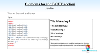 Elements for the BODY section
Headings
There are 6 types of heading tags.
Eg.: –
<html>
<body>
<h1>This is heading 1</h1>
<h2>This is heading 2</h2>
<h3>This is heading 3</h3>
<h4>This is heading 4</h4>
<h5>This is heading 5</h5>
<h6>This is heading 6</h6>
<p><b>Tip:</b> Use h1 to h6 elements only for headings.
Do not use them just to make text bold or big. Use other tags
for that.</p>
</body>
</html>
This is heading 1
This is heading 2
This is heading 3
This is heading 4
This is heading 5
This is heading 6
Tip: Use h1 to h6 elements only for headings. Do not use
them just to make text bold or big. Use other tags for that.
 