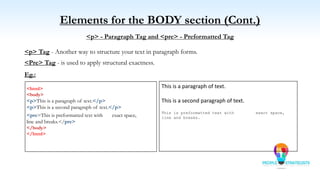 Elements for the BODY section (Cont.)
<p> - Paragraph Tag and <pre> - Preformatted Tag
<p> Tag - Another way to structure your text in paragraph forms.
<Pre> Tag - is used to apply structural exactness.
Eg.:
<html>
<body>
<p>This is a paragraph of text.</p>
<p>This is a second paragraph of text.</p>
<pre>This is preformatted text with exact space,
line and breaks.</pre>
</body>
</html>
This is a paragraph of text.
This is a second paragraph of text.
This is preformatted text with exact space,
line and breaks.
 