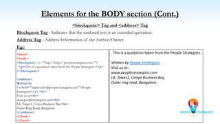 Elements for the BODY section (Cont.)
<blockquote> Tag and <address> Tag
Blockquote Tag - Indicates that the enclosed text is an extended quotation.
Address Tag - Address Information of the Author/Owner.
Eg.:
<html>
<body>
<blockquote cite="http://http://peoplestrategists.com/">
<p>This is a quotation taken from the People Strategists.</p>
</blockquote>
<address>
Written by
<a href="mailto:info@peoplestrategists.com">People
Strategists</a>.<br>
Visit us at:<br>
www.peoplestrategists.com<br>
L8, Tower1, Umiya Business Bay,<br>
Outer Ring Road, Bangalore.
</address>
</body>
</html>
This is a quotation taken from the People Strategists.
Written by People Strategists.
Visit us at:
www.peoplestrategists.com
L8, Tower1, Umiya Business Bay,
Outer ring road, Bangalore.
 