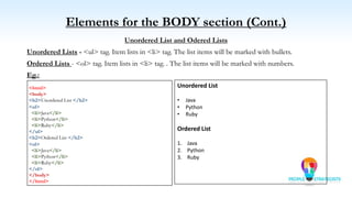 Elements for the BODY section (Cont.)
Unordered List and Odered Lists
Unordered Lists - <ul> tag. Item lists in <li> tag. The list items will be marked with bullets.
Ordered Lists - <ol> tag. Item lists in <li> tag. . The list items will be marked with numbers.
Eg.:
<html>
<body>
<h2>Unordered List </h2>
<ul>
<li>Java</li>
<li>Python</li>
<li>Ruby</li>
</ul>
<h2>Ordered List </h2>
<ol>
<li>Java</li>
<li>Python</li>
<li>Ruby</li>
</ol>
</body>
</html>
Unordered List
• Java
• Python
• Ruby
Ordered List
1. Java
2. Python
3. Ruby
 