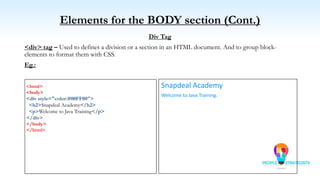Elements for the BODY section (Cont.)
Div Tag
<div> tag – Used to defines a division or a section in an HTML document. And to group block-
elements to format them with CSS.
Eg.:
<html>
<body>
<div style="color:#00FF00">
<h2>Snapdeal Academy</h2>
<p>Welcome to Java Training</p>
</div>
</body>
</html>
Snapdeal Academy
Welcome to Java Training.
 