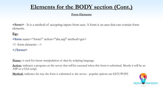 Elements for the BODY section (Cont.)
Form Elements
<form> - It is a method of accepting inputs from user. A form is an area that can contain form
elements.
Eg.:
<form name=“form1” action="abc.asp" method=get>
<!- form elements -->
</forms>
Name- is used for future manipulation of data by scripting language.
Action- indicates a program on the server that will be executed when this form is submitted. Mostly it will be an
ASP or a CGI script.
Method- indicates the way the form is submitted to the server - popular options are GET/POST.
 