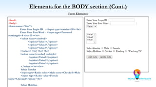 Elements for the BODY section (Cont.)
Form Elements
<html>
<body>
<form name=“frm”>
Enter Your Login ID : <input type=textsize=20><br>
Enter Your Pass Word : <input type=Password
maxlength=8 size=20><br>
<select name=combo1>
<option>Value1</option>
<option>Value2</option>
<option>Value3</option>
</select> <br><br><br>
<select name=combo1 multiple>
<option>Value1</option>
<option>Value2</option>
<option>Value3</option>
</select><br><br>
Select Gender
<input type=Radio value=Male name=Checked>Male
<input type=Radio value=Female
name=Checked>Female <br>
Select Hobbies
 
