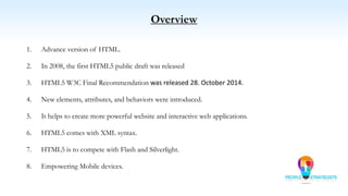 Overview
1. Advance version of HTML.
2. In 2008, the first HTML5 public draft was released
3. HTML5 W3C Final Recommendation was released 28. October 2014.
4. New elements, attributes, and behaviors were introduced.
5. It helps to create more powerful website and interactive web applications.
6. HTML5 comes with XML syntax.
7. HTML5 is to compete with Flash and Silverlight.
8. Empowering Mobile devices.
 