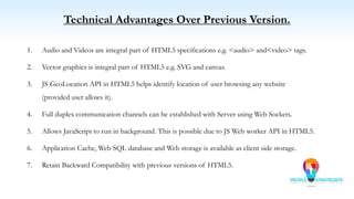 Technical Advantages Over Previous Version.
1. Audio and Videos are integral part of HTML5 specifications e.g. <audio> and<video> tags.
2. Vector graphics is integral part of HTML5 e.g. SVG and canvas.
3. JS GeoLocation API in HTML5 helps identify location of user browsing any website
(provided user allows it).
4. Full duplex communication channels can be established with Server using Web Sockets.
5. Allows JavaScript to run in background. This is possible due to JS Web worker API in HTML5.
6. Application Cache, Web SQL database and Web storage is available as client side storage.
7. Retain Backward Compatibility with previous versions of HTML5.
 