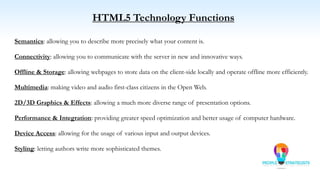 HTML5 Technology Functions
Semantics: allowing you to describe more precisely what your content is.
Connectivity: allowing you to communicate with the server in new and innovative ways.
Offline & Storage: allowing webpages to store data on the client-side locally and operate offline more efficiently.
Multimedia: making video and audio first-class citizens in the Open Web.
2D/3D Graphics & Effects: allowing a much more diverse range of presentation options.
Performance & Integration: providing greater speed optimization and better usage of computer hardware.
Device Access: allowing for the usage of various input and output devices.
Styling: letting authors write more sophisticated themes.
 
