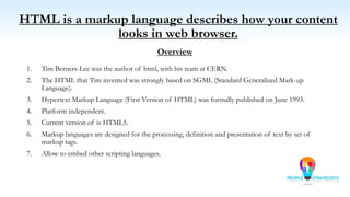 HTML is a markup language describes how your content
looks in web browser.
Overview
1. Tim Berners-Lee was the author of html, with his team at CERN.
2. The HTML that Tim invented was strongly based on SGML (Standard Generalized Mark-up
Language).
3. Hypertext Markup Language (First Version of HTML) was formally published on June 1993.
4. Platform independent.
5. Current version of is HTML5.
6. Markup languages are designed for the processing, definition and presentation of text by set of
markup tags.
7. Allow to embed other scripting languages.
 