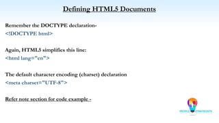 Defining HTML5 Documents
Remember the DOCTYPE declaration-
<!DOCTYPE html>
Again, HTML5 simplifies this line:
<html lang="en">
The default character encoding (charset) declaration
<meta charset="UTF-8">
Refer note section for code example -
 