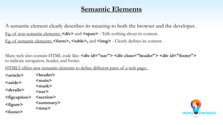 Semantic Elements
A semantic element clearly describes its meaning to both the browser and the developer.
Eg. of non-semantic elements: <div> and <span> - Tells nothing about its content.
Eg. of semantic elements: <form>, <table>, and <img> - Clearly defines its content.
Many web sites contain HTML code like: <div id="nav"> <div class="header"> <div id="footer">
to indicate navigation, header, and footer.
HTML5 offers new semantic elements to define different parts of a web page:
<article>
<aside>
<details>
<figcaption>
<figure>
<footer>
<header>
<main>
<mark>
<nav>
<section>
<summary>
<time>
 