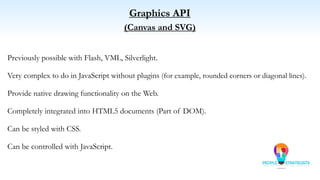 Graphics API
(Canvas and SVG)
Previously possible with Flash, VML, Silverlight.
Very complex to do in JavaScript without plugins (for example, rounded corners or diagonal lines).
Provide native drawing functionality on the Web.
Completely integrated into HTML5 documents (Part of DOM).
Can be styled with CSS.
Can be controlled with JavaScript.
 