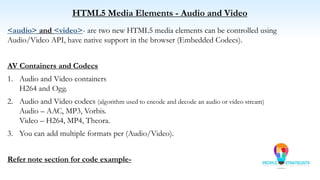 HTML5 Media Elements - Audio and Video
<audio> and <video>- are two new HTML5 media elements can be controlled using
Audio/Video API, have native support in the browser (Embedded Codecs).
AV Containers and Codecs
1. Audio and Video containers
H264 and Ogg.
2. Audio and Video codecs (algorithm used to encode and decode an audio or video stream)
Audio – AAC, MP3, Vorbis.
Video – H264, MP4, Theora.
3. You can add multiple formats per (Audio/Video).
Refer note section for code example-
 