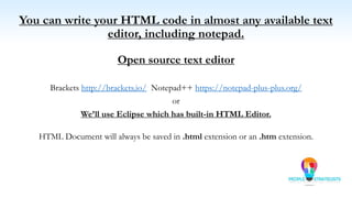 You can write your HTML code in almost any available text
editor, including notepad.
Open source text editor
Brackets http://brackets.io/ Notepad++ https://notepad-plus-plus.org/
or
We’ll use Eclipse which has built-in HTML Editor.
HTML Document will always be saved in .html extension or an .htm extension.
 