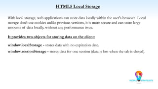 HTML5 Local Storage
With local storage, web applications can store data locally within the user's browser. Local
storage don’t use cookies unlike previous versions, it is more secure and can store large
amounts of data locally, without any performance issue.
It provides two objects for storing data on the client:
window.localStorage - stores data with no expiration date.
window.sessionStorage - stores data for one session (data is lost when the tab is closed).
 