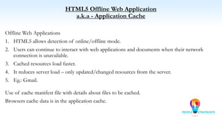HTML5 Offline Web Application
a.k.a - Application Cache
Offline Web Applications
1. HTML5 allows detection of online/offline mode.
2. Users can continue to interact with web applications and documents when their network
connection is unavailable.
3. Cached resources load faster.
4. It reduces server load – only updated/changed resources from the server.
5. Eg.: Gmail.
Use of cache manifest file with details about files to be cached.
Browsers cache data is in the application cache.
 