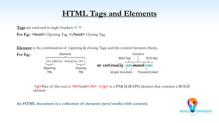 HTML Tags and Elements
Tags are enclosed in angle brackets < >
For Eg.: <html> Opening Tag, </html> Closing Tag.
Element is the combination of (opening & closing Tags and the content between them).
For Eg.:
<p>Part of this text is <b>bold</b>. </p> is a PARAGRAPH element that contains a BOLD
element
An HTML document is a collection of elements (text/media with context).
 