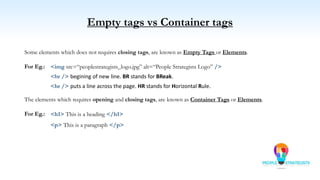Empty tags vs Container tags
The elements which requires opening and closing tags, are known as Container Tags or Elements.
For Eg.:
Some elements which does not requires closing tags, are known as Empty Tags or Elements.
For Eg.:
<br /> begining of new line. BR stands for BReak.
<h1> This is a heading </h1>
<p> This is a paragraph </p>
<img src=“peoplestrategists_logo.jpg” alt=“People Strategists Logo” />
<hr /> puts a line across the page. HR stands for Horizontal Rule.
 
