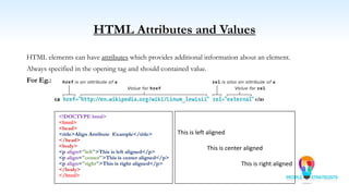HTML Attributes and Values
HTML elements can have attributes which provides additional information about an element.
Always specified in the opening tag and should contained value.
For Eg.:
<!DOCTYPE html>
<html>
<head>
<title>Align Attribute Example</title>
</head>
<body>
<p align="left">This is left aligned</p>
<p align="center">This is center aligned</p>
<p align="right">This is right aligned</p>
</body>
</html>
This is left aligned
This is center aligned
This is right aligned
 