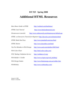 IST 523 Spring 2008

                 Additional HTML Resources

Bare Bones Guide to HTML            http://werbach.com/barebones/

HTML Code Tutorial                  http://www.htmlcodetutorial.com/

Dreamweaver tutorials       http://www.entheosweb.com/dreamweaver/default.asp

HTML: an Interactive Tutorial for Beginners http://davesite.com/webstation/html

HTML Made Real Easy                 http://www.jmarshall.com/easy/html

HTML Station                        http://www.december.com/html/

Top Ten Mistakes in Web Design      http://www.useit.com/alertbox/9605.html

Web Color Chart                     http://html-color-codes.com/

W3C Markup Validation Service       http://validator.w3.org/

Web Builder’s Toolkit               http://www.crispen.org/web_building/

Web Design Guides                   http://www.blackstump.com.au/webdev.htm

WebMonkey                           http://www.webmonkey.com/




January 8, 2008
Denise A. Garofalo