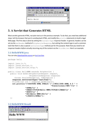 3. A Servlet that Generates HTML
Most servlets generate HTML, not plain text as in the previous example. To do that, you need two additional
steps: tell the browser that you're sending back HTML, and modify the println statements to build a legal
Web page. The first step is done by setting the Content-Type response header. In general, headers can be
set via the setHeader method of HttpServletResponse, but setting the content type is such a common
task that there is also a special setContentType method just for this purpose. Note that you need to set
response headers before actually returning any of the content via the PrintWriter. Here's an example:

3.1 HelloWWW.java
You can also download the source or try it on-line.

package hall;

import java.io.*;
import javax.servlet.*;
import javax.servlet.http.*;

public class HelloWWW extends HttpServlet {
  public void doGet(HttpServletRequest request,
                     HttpServletResponse response)
       throws ServletException, IOException {
     response.setContentType("text/html");
     PrintWriter out = response.getWriter();
     out.println("<!DOCTYPE HTML PUBLIC "-//W3C//DTD HTML 4.0 " +
                                         "Transitional//EN">n" +
                 "<HTML>n" +
                 "<HEAD><TITLE>Hello WWW</TITLE></HEAD>n" +
                 "<BODY>n" +
                 "<H1>Hello WWW</H1>n" +
                 "</BODY></HTML>");
  }}


3.2 HelloWWW Result
 