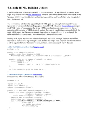 4. Simple HTML-Building Utilities
It is a bit cumbersome to generate HTML with println statements. The real solution is to use Java Server
Pages (JSP), which is discussed later in this tutorial. However, for standard servlets, there are two parts of the
Web page (DOCTYPE and HEAD) that are unlikely to change and thus could benefit from being incorporated
into a simple utility file.

The DOCTYPE line is technically required by the HTML spec, and although most major browsers
ignore it, it is very useful when sending pages to formal HTML validators. These validators compare
the HTML syntax of pages against the formal HTML specification, and use the DOCTYPE line to
determine which version of HTML to check against. Their use is very highly recommended both for
static HTML pages and for pages generated via servlets, so the use of DOCTYPE is well worth the
effort, especially if it can be easily incorporated into a servlet utilities class.

In many Web pages, the HEAD line contains nothing but the TITLE, although advanced developers
may want to include META tags and style sheets. But for the simple case, I'll create a method that takes
a title as input and returns the DOCTYPE, HEAD, and TITLE entries as output. Here's the code:

4.1 ServletUtilities.java (Download source code)
package hall;

public class ServletUtilities {
  public static final String DOCTYPE =
    "<!DOCTYPE HTML PUBLIC "-//W3C//DTD HTML 4.0 Transitional//EN">";

    public static String headWithTitle(String title) {
      return(DOCTYPE + "n" +
             "<HTML>n" +
             "<HEAD><TITLE>" + title + "</TITLE></HEAD>n");
    }

    // Other utilities will be shown later...
}

4.2 HelloWWW2.java (Download source code)
Here's a rewrite of the HelloWWW class that uses this.

package hall;

import java.io.*;
import javax.servlet.*;
import javax.servlet.http.*;

public class HelloWWW2 extends HttpServlet {
  public void doGet(HttpServletRequest request,
                    HttpServletResponse response)
      throws ServletException, IOException {
    response.setContentType("text/html");
    PrintWriter out = response.getWriter();
    out.println(ServletUtilities.headWithTitle("Hello WWW") +
                "<BODY>n" +
                "<H1>Hello WWW</H1>n" +
                "</BODY></HTML>");
  }
}
 
