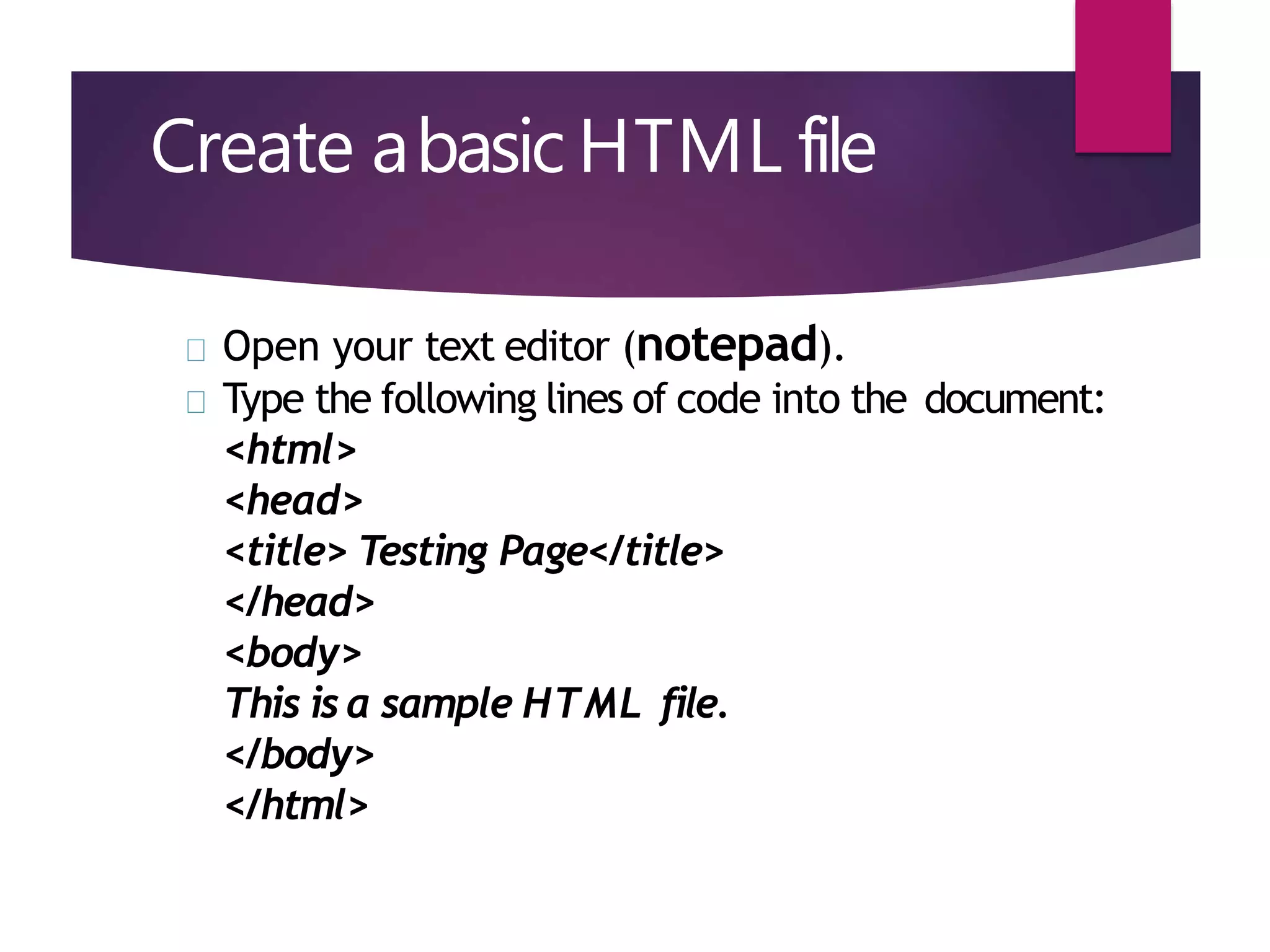Create abasic HTML file
Open your text editor (notepad).
Type the following lines of code into the document:
<html>
<head>
<title> Testing Page</title>
</head>
<body>
This is a sample HTML file.
</body>
</html>
 